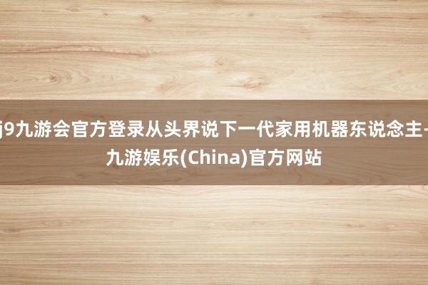 j9九游会官方登录从头界说下一代家用机器东说念主-九游娱乐(China)官方网站