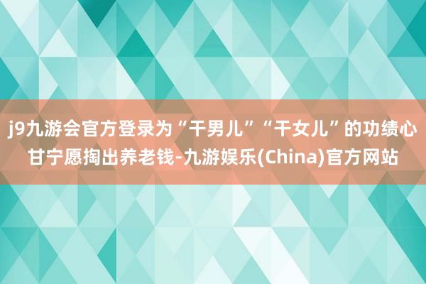 j9九游会官方登录为“干男儿”“干女儿”的功绩心甘宁愿掏出养老钱-九游娱乐(China)官方网站