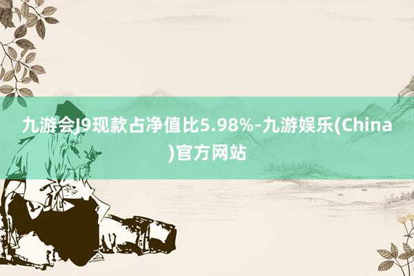 九游会J9现款占净值比5.98%-九游娱乐(China)官方网站