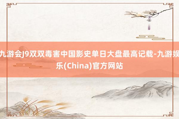 九游会J9双双毒害中国影史单日大盘最高记载-九游娱乐(China)官方网站
