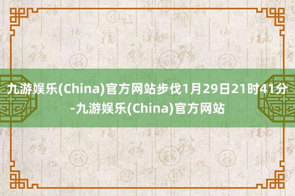 九游娱乐(China)官方网站步伐1月29日21时41分-九游娱乐(China)官方网站
