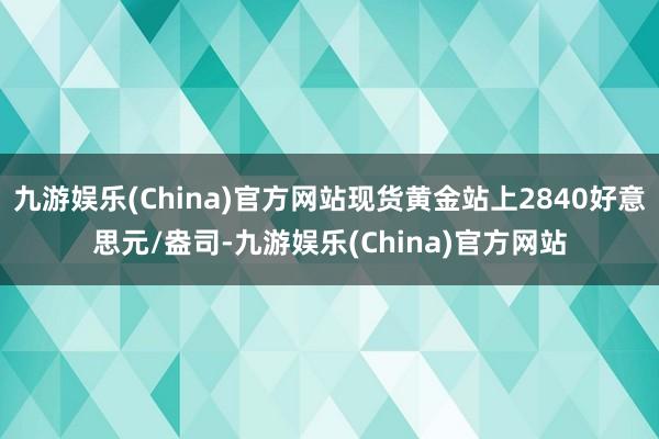 九游娱乐(China)官方网站现货黄金站上2840好意思元/盎司-九游娱乐(China)官方网站