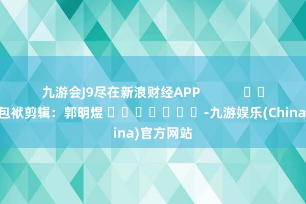 九游会J9尽在新浪财经APP            						包袱剪辑：郭明煜 							-九游娱乐(China)官方网站