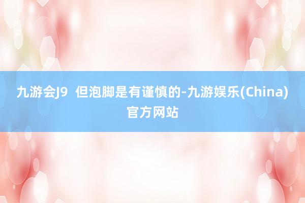 九游会J9  但泡脚是有谨慎的-九游娱乐(China)官方网站