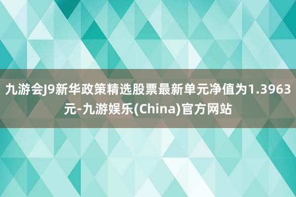 九游会J9新华政策精选股票最新单元净值为1.3963元-九游娱乐(China)官方网站