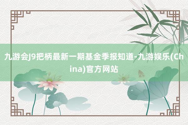 九游会J9把柄最新一期基金季报知道-九游娱乐(China)官方网站
