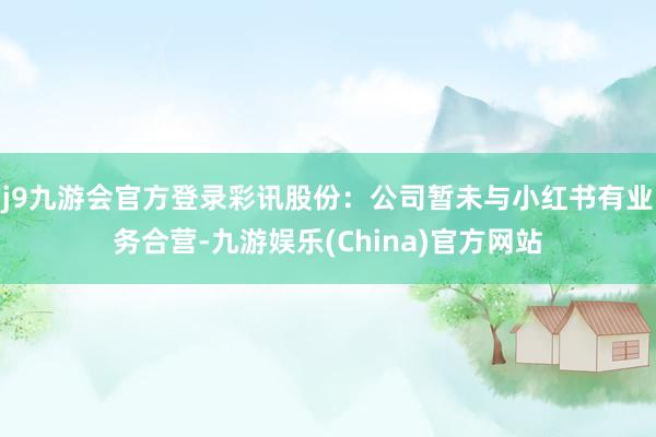 j9九游会官方登录彩讯股份：公司暂未与小红书有业务合营-九游娱乐(China)官方网站