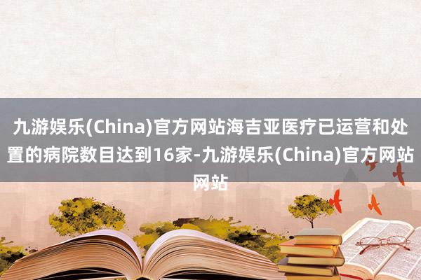 九游娱乐(China)官方网站海吉亚医疗已运营和处置的病院数目达到16家-九游娱乐(China)官方网站