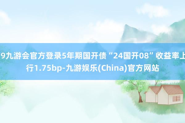 j9九游会官方登录5年期国开债“24国开08”收益率上行1.75bp-九游娱乐(China)官方网站