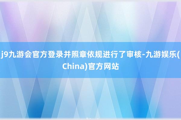 j9九游会官方登录并照章依规进行了审核-九游娱乐(China)官方网站