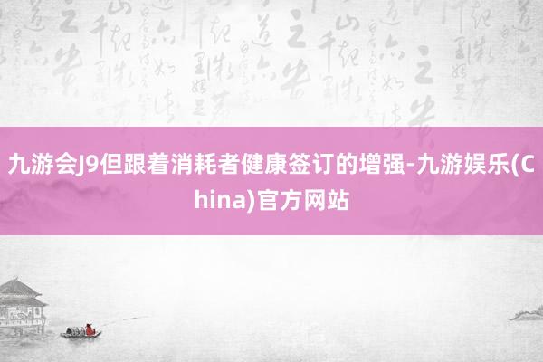 九游会J9但跟着消耗者健康签订的增强-九游娱乐(China)官方网站