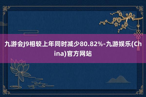 九游会J9相较上年同时减少80.82%-九游娱乐(China)官方网站