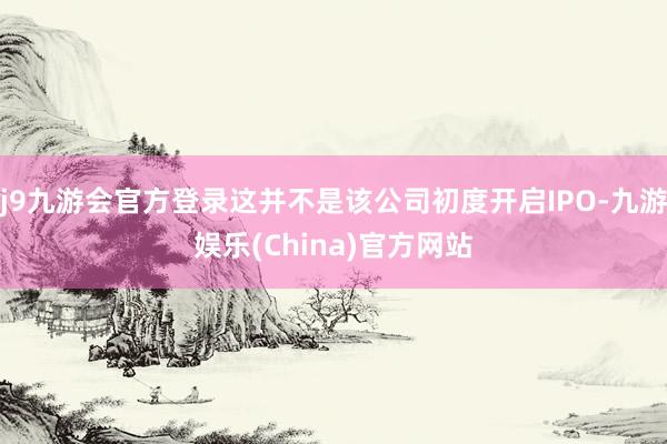 j9九游会官方登录这并不是该公司初度开启IPO-九游娱乐(China)官方网站