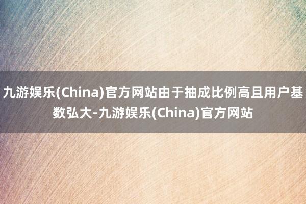 九游娱乐(China)官方网站由于抽成比例高且用户基数弘大-九游娱乐(China)官方网站