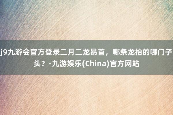 j9九游会官方登录二月二龙昂首，哪条龙抬的哪门子头？-九游娱乐(China)官方网站
