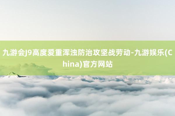 九游会J9高度爱重浑浊防治攻坚战劳动-九游娱乐(China)官方网站