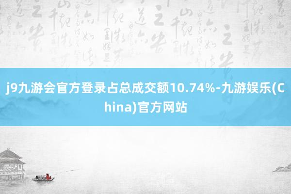 j9九游会官方登录占总成交额10.74%-九游娱乐(China)官方网站