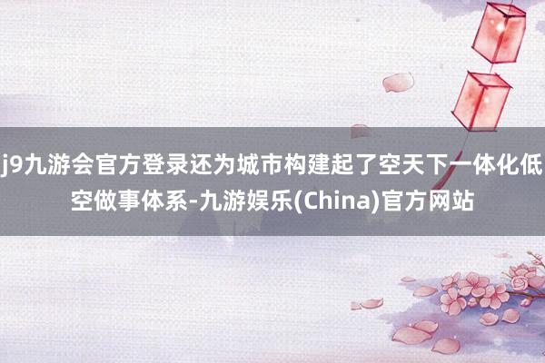 j9九游会官方登录还为城市构建起了空天下一体化低空做事体系-九游娱乐(China)官方网站