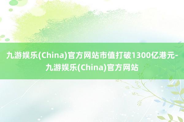 九游娱乐(China)官方网站市值打破1300亿港元-九游娱乐(China)官方网站