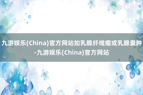 九游娱乐(China)官方网站如乳腺纤维瘤或乳腺囊肿-九游娱乐(China)官方网站