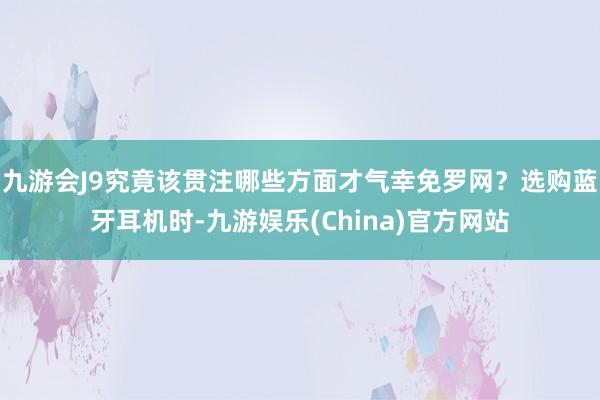 九游会J9究竟该贯注哪些方面才气幸免罗网？选购蓝牙耳机时-九游娱乐(China)官方网站