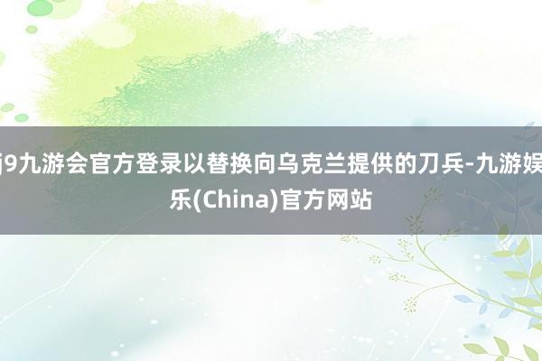 j9九游会官方登录以替换向乌克兰提供的刀兵-九游娱乐(China)官方网站