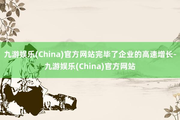 九游娱乐(China)官方网站完毕了企业的高速增长-九游娱乐(China)官方网站