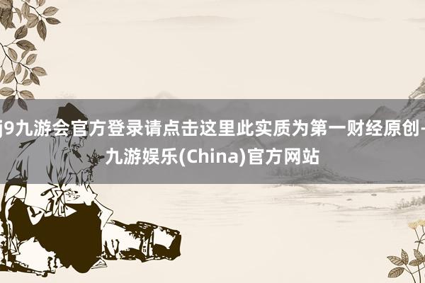 j9九游会官方登录请点击这里此实质为第一财经原创-九游娱乐(China)官方网站