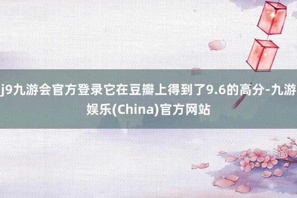 j9九游会官方登录它在豆瓣上得到了9.6的高分-九游娱乐(China)官方网站