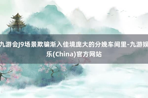 九游会J9场景欺骗渐入佳境庞大的分娩车间里-九游娱乐(China)官方网站
