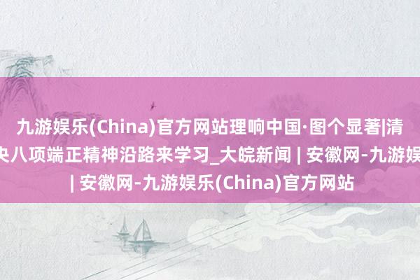 九游娱乐(China)官方网站理响中国·图个显著|清风浩气满乾坤——中央八项端正精神沿路来学习_大皖新闻 | 安徽网-九游娱乐(China)官方网站