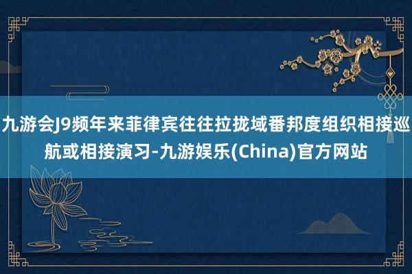 九游会J9频年来菲律宾往往拉拢域番邦度组织相接巡航或相接演习-九游娱乐(China)官方网站