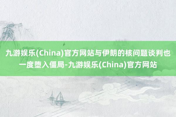 九游娱乐(China)官方网站与伊朗的核问题谈判也一度堕入僵局-九游娱乐(China)官方网站