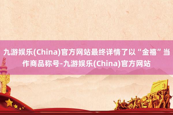 九游娱乐(China)官方网站最终详情了以“金禧”当作商品称号-九游娱乐(China)官方网站