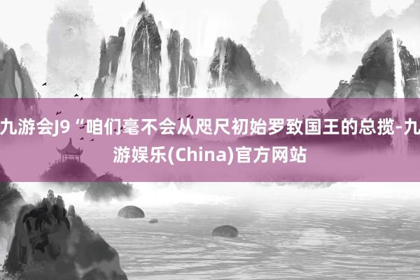 九游会J9“咱们毫不会从咫尺初始罗致国王的总揽-九游娱乐(China)官方网站