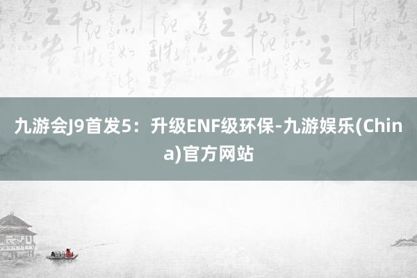 九游会J9首发5：升级ENF级环保-九游娱乐(China)官方网站