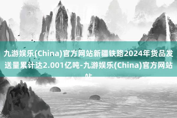九游娱乐(China)官方网站新疆铁路2024年货品发送量累计达2.001亿吨-九游娱乐(China)官方网站