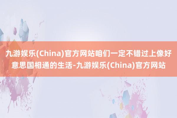 九游娱乐(China)官方网站咱们一定不错过上像好意思国相通的生活-九游娱乐(China)官方网站