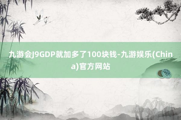 九游会J9GDP就加多了100块钱-九游娱乐(China)官方网站