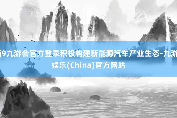 j9九游会官方登录积极构建新能源汽车产业生态-九游娱乐(China)官方网站