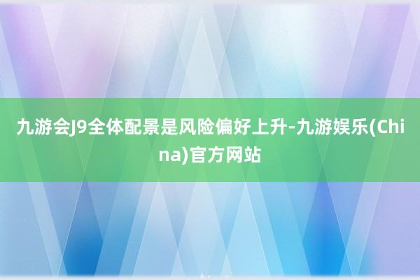九游会J9全体配景是风险偏好上升-九游娱乐(China)官方网站