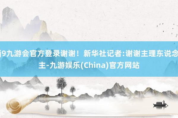 j9九游会官方登录谢谢！新华社记者:谢谢主理东说念主-九游娱乐(China)官方网站