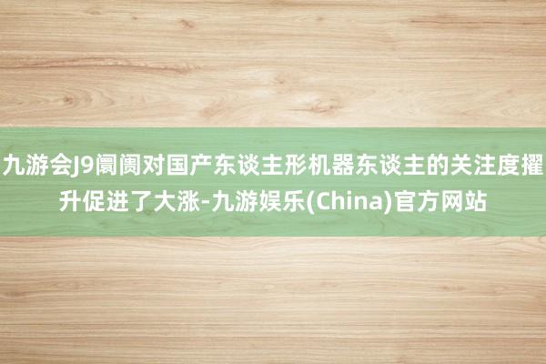 九游会J9阛阓对国产东谈主形机器东谈主的关注度擢升促进了大涨-九游娱乐(China)官方网站