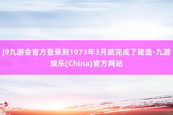 j9九游会官方登录到1973年3月就完成了建造-九游娱乐(China)官方网站