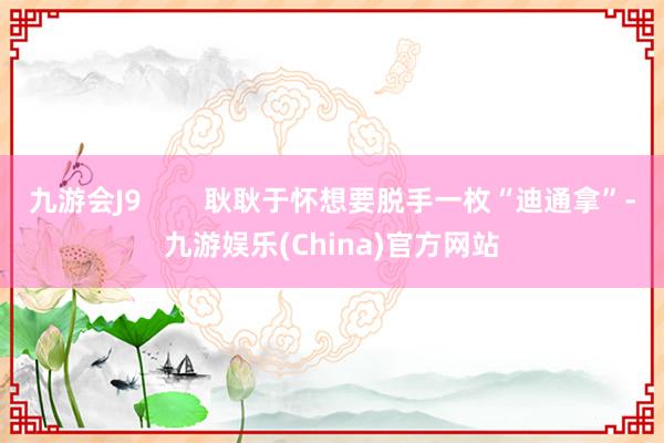 九游会J9        耿耿于怀想要脱手一枚“迪通拿”-九游娱乐(China)官方网站