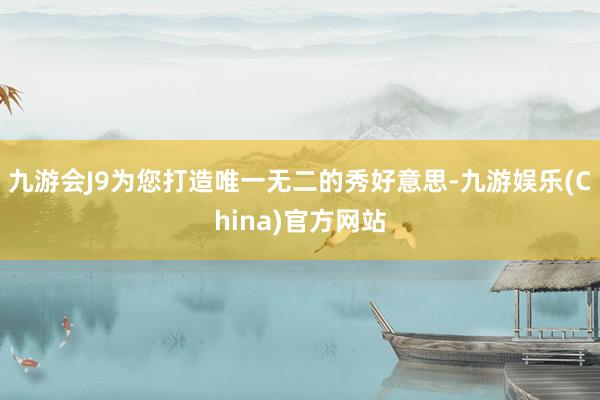 九游会J9为您打造唯一无二的秀好意思-九游娱乐(China)官方网站