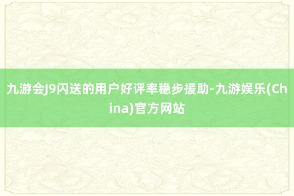 九游会J9闪送的用户好评率稳步援助-九游娱乐(China)官方网站