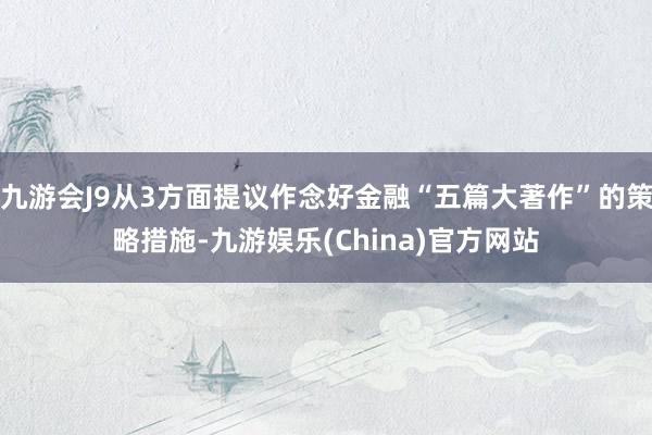 九游会J9从3方面提议作念好金融“五篇大著作”的策略措施-九游娱乐(China)官方网站