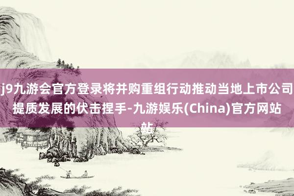 j9九游会官方登录将并购重组行动推动当地上市公司提质发展的伏击捏手-九游娱乐(China)官方网站