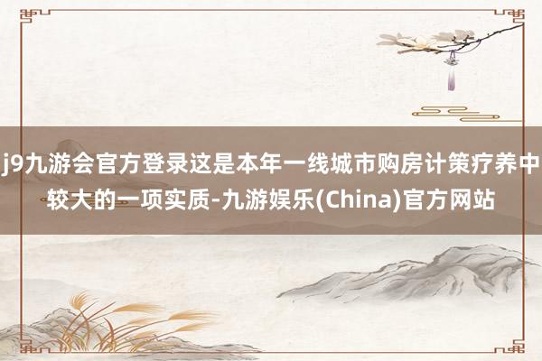j9九游会官方登录这是本年一线城市购房计策疗养中较大的一项实质-九游娱乐(China)官方网站